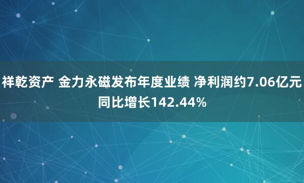 祥乾资产 金力永磁发布年度业绩 净利润约7.06亿元同比增长142.44%