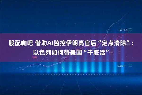 股配咖吧 借助AI监控伊朗高官后“定点清除”：以色列如何替美国“干脏活”