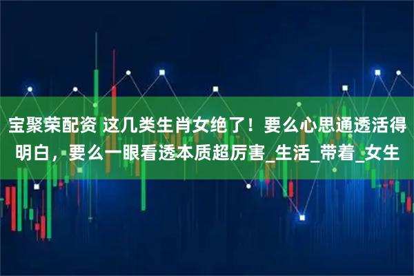 宝聚荣配资 这几类生肖女绝了！要么心思通透活得明白，要么一眼看透本质超厉害_生活_带着_女生