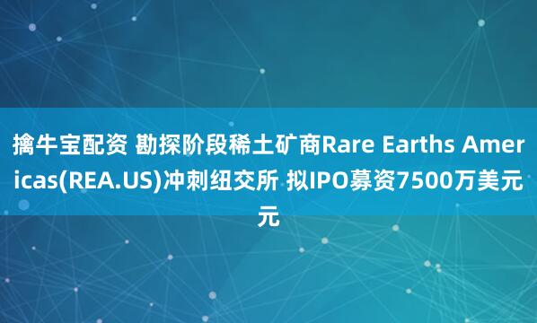 擒牛宝配资 勘探阶段稀土矿商Rare Earths Americas(REA.US)冲刺纽交所 拟IPO募资7500万美元